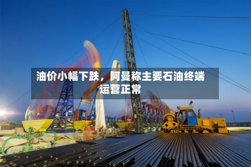 油价小幅下跌，阿曼称主要石油终端运营正常