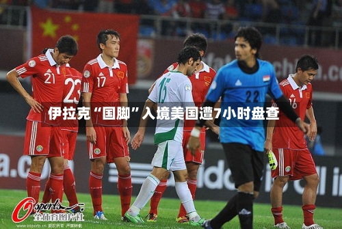伊拉克“国脚”入境美国遭7小时盘查-第2张图片