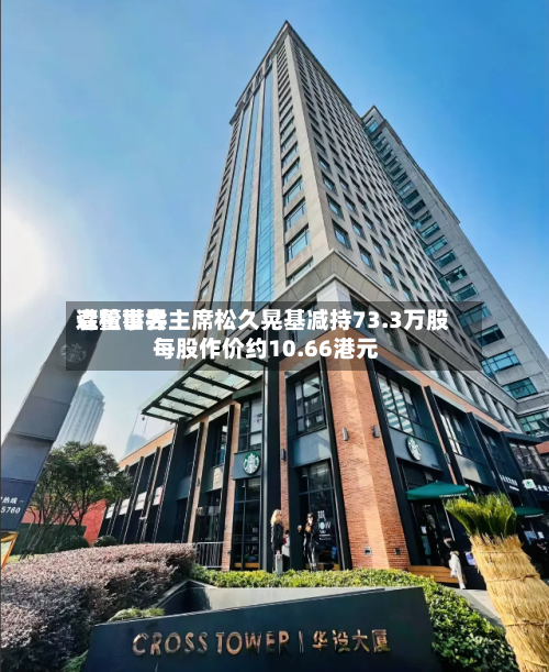森松世界遭董事会主席松久晃基减持73.3万股 每股作价约10.66港元
