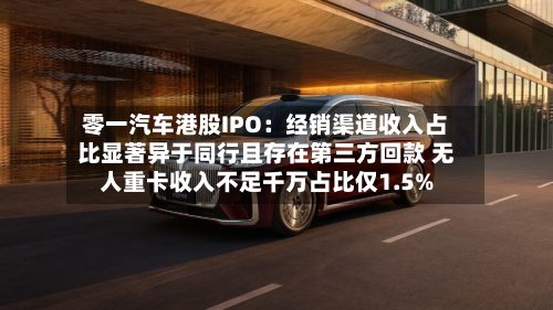 零一汽车港股IPO:经销渠道收入占比显著异于同行且存在第三方回款 无人重卡收入不足千万占比仅1.5%-第2张图片