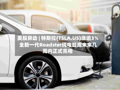 美股异动 | 特斯拉(TSLA.US)涨逾3% 全新一代Roadster纯电超跑未来几周内正式亮相