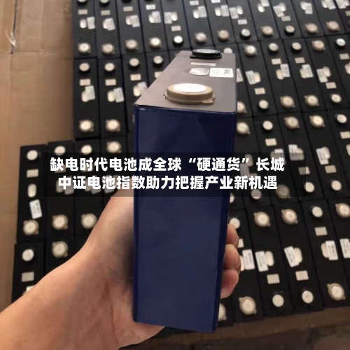缺电时代电池成全球 “硬通货” 长城中证电池指数助力把握产业新机遇