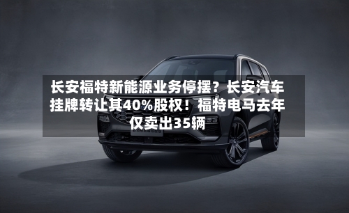 长安福特新能源业务停摆?长安汽车挂牌转让其40%股权!福特电马去年仅卖出35辆-第2张图片