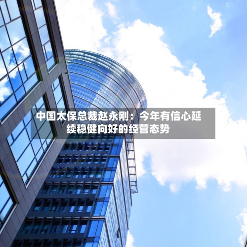 中国太保总裁赵永刚:今年有信心延续稳健向好的经营态势-第2张图片