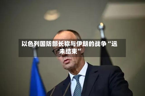 以色列国防部长称与伊朗的战争“远未结束”-第2张图片