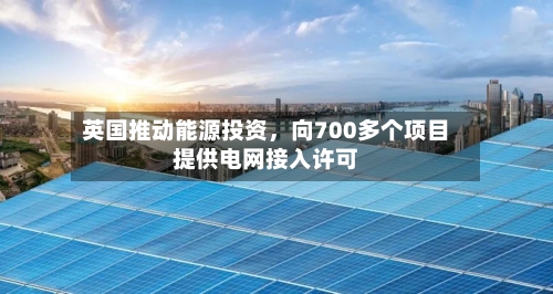 英国推动能源投资	，向700多个项目提供电网接入许可-第2张图片