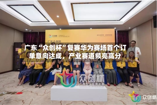 广东“众创杯	”复赛华为赛场首个订单意向达成，产业赛道频亮高分-第2张图片