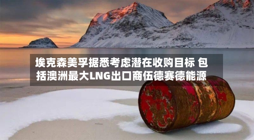 埃克森美孚据悉考虑潜在收购目标 包括澳洲最大LNG出口商伍德赛德能源