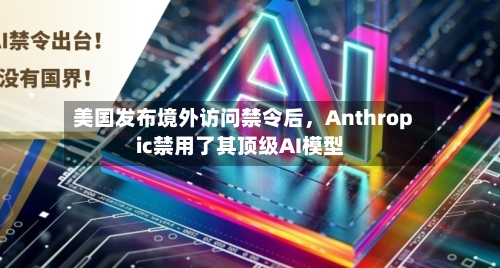 美国发布境外访问禁令后，Anthropic禁用了其顶级AI模型-第2张图片