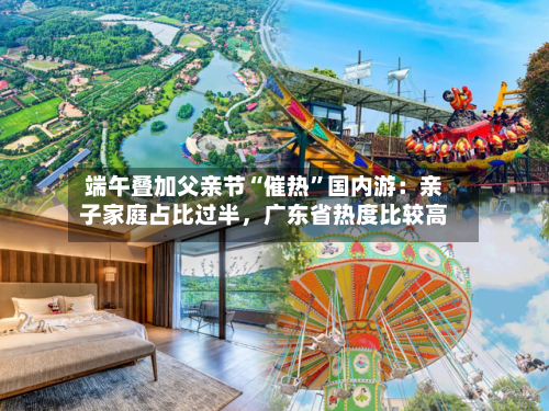 端午叠加父亲节“催热”国内游：亲子家庭占比过半	，广东省热度比较高-第3张图片