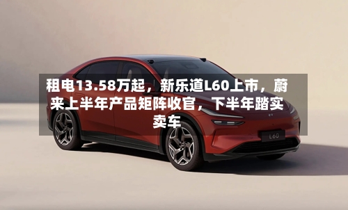 租电13.58万起	，新乐道L60上市，蔚来上半年产品矩阵收官，下半年踏实卖车-第2张图片
