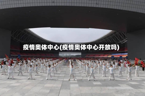 疫情奥体中心(疫情奥体中心开放吗)