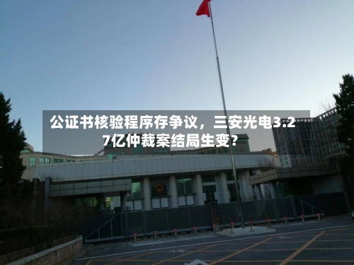 公证书核验程序存争议	，三安光电3.27亿仲裁案结局生变？-第3张图片