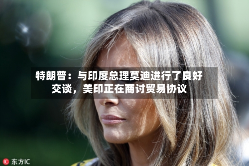 特朗普：与印度总理莫迪进行了良好交谈	，美印正在商讨贸易协议-第2张图片