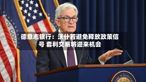 德意志银行：沃什若避免释放政策信号 套利交易将迎来机会