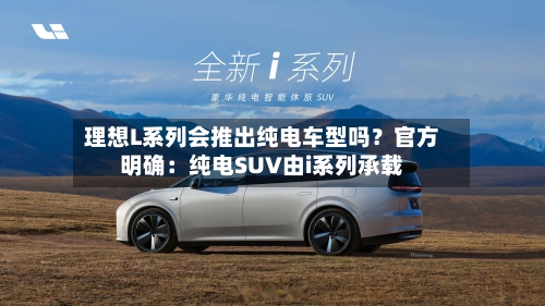 理想L系列会推出纯电车型吗？官方明确：纯电SUV由i系列承载