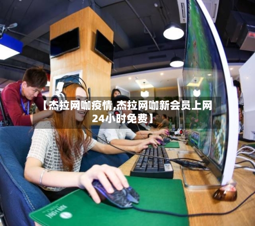 【杰拉网咖疫情,杰拉网咖新会员上网24小时免费】