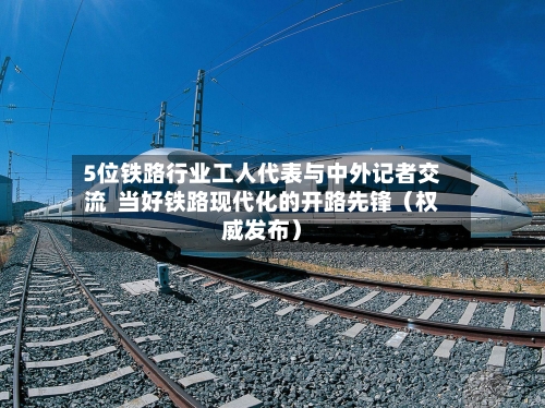 5位铁路行业工人代表与中外记者交流  当好铁路现代化的开路先锋（权威发布）