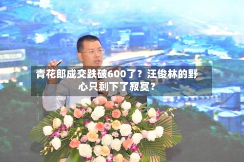 青花郎成交跌破600了?汪俊林的野心只剩下了寂寞?-第2张图片