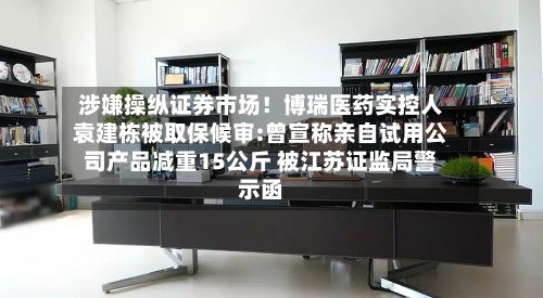 涉嫌操纵证券市场!博瑞医药实控人袁建栋被取保候审:曾宣称亲自试用公司产品减重15公斤 被江苏证监局警示函-第2张图片