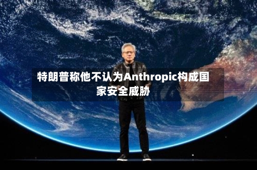 特朗普称他不认为Anthropic构成国家安全威胁-第3张图片