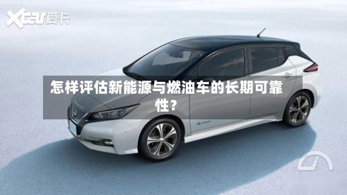 怎样评估新能源与燃油车的长期可靠性?-第2张图片