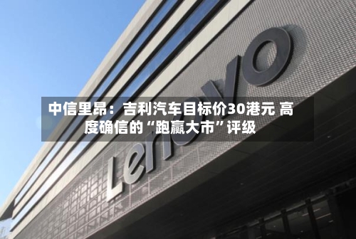 中信里昂：吉利汽车目标价30港元 高度确信的“跑赢大市”评级-第3张图片