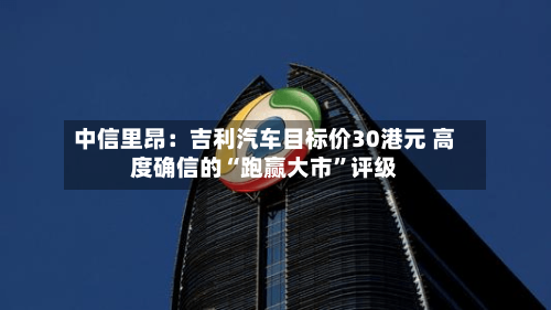 中信里昂：吉利汽车目标价30港元 高度确信的“跑赢大市”评级-第2张图片