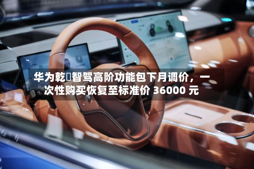 华为乾崑智驾高阶功能包下月调价	，一次性购买恢复至标准价 36000 元-第2张图片