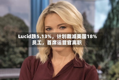 Lucid跌5.13%，计划裁减美国18%员工，首席运营官离职-第2张图片