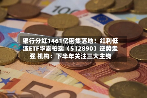 银行分红1461亿密集落地!红利低波ETF华泰柏瑞(512890)逆势走强 机构:下半年关注三大主线-第2张图片