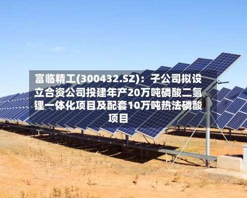 富临精工(300432.SZ)：子公司拟设立合资公司投建年产20万吨磷酸二氢锂一体化项目及配套10万吨热法磷酸项目