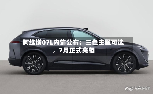 阿维塔07L内饰公布：三色主题可选，7月正式亮相