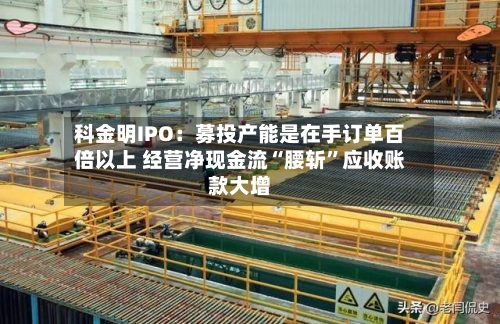 科金明IPO：募投产能是在手订单百倍以上 经营净现金流“腰斩”应收账款大增-第3张图片