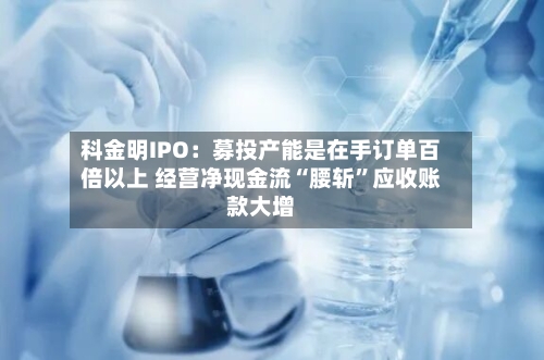 科金明IPO：募投产能是在手订单百倍以上 经营净现金流“腰斩”应收账款大增-第2张图片