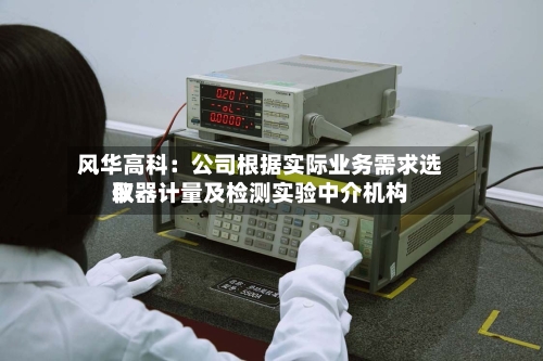 风华高科：公司根据实际业务需求选取仪器计量及检测实验中介机构-第2张图片
