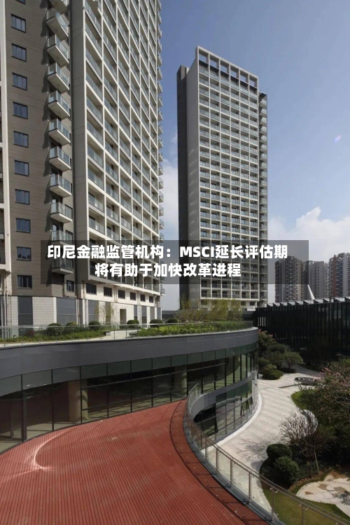 印尼金融监管机构:MSCI延长评估期将有助于加快改革进程-第3张图片