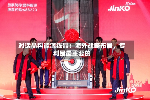对话晶科能源钱晶：海外战略布局，专利是最重要的-第3张图片