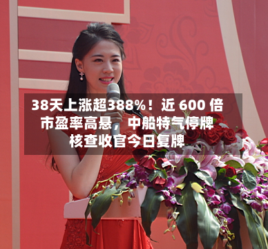 38天上涨超388%！近 600 倍市盈率高悬	，中船特气停牌核查收官今日复牌-第2张图片