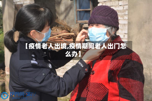 【疫情老人出境,疫情期间老人出门怎么办】